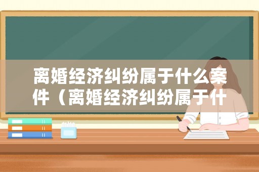 離婚經(jīng)濟(jì)糾紛屬于什么案件（離婚經(jīng)濟(jì)糾紛屬于什么案件類型）