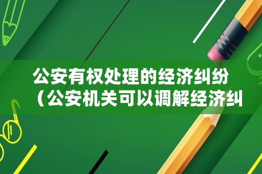 公安有權(quán)處理的經(jīng)濟(jì)糾紛（公安機(jī)關(guān)可以調(diào)解經(jīng)濟(jì)糾紛嗎）
