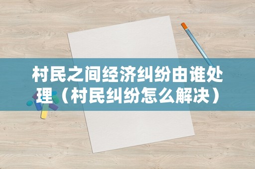 村民之間經(jīng)濟糾紛由誰處理（村民糾紛怎么解決）