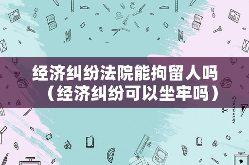經(jīng)濟(jì)糾紛法院能拘留人嗎（經(jīng)濟(jì)糾紛可以坐牢嗎）