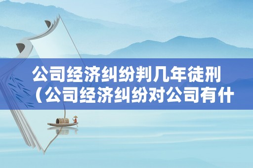 公司經(jīng)濟糾紛判幾年徒刑（公司經(jīng)濟糾紛對公司有什么影響）