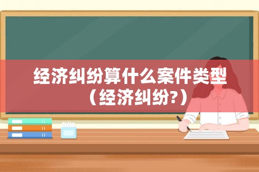 經濟糾紛算什么案件類型（經濟糾紛?）