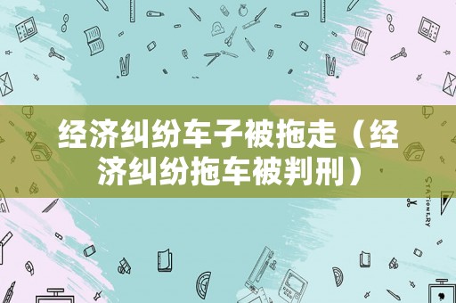 經(jīng)濟(jì)糾紛車子被拖走（經(jīng)濟(jì)糾紛拖車被判刑）