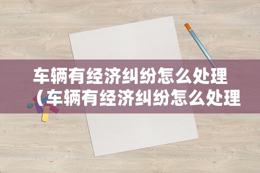 車(chē)輛有經(jīng)濟(jì)糾紛怎么處理（車(chē)輛有經(jīng)濟(jì)糾紛怎么處理呢）