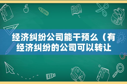 經(jīng)濟(jì)糾紛公司能干預(yù)么（有經(jīng)濟(jì)糾紛的公司可以轉(zhuǎn)讓嗎）