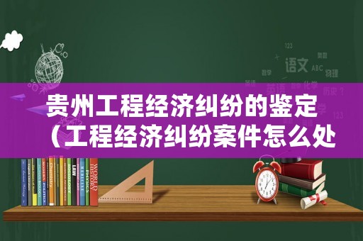 貴州工程經(jīng)濟(jì)糾紛的鑒定（工程經(jīng)濟(jì)糾紛案件怎么處理）