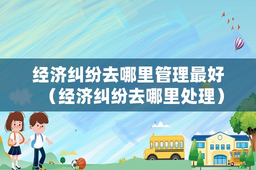 經(jīng)濟(jì)糾紛去哪里管理最好（經(jīng)濟(jì)糾紛去哪里處理）