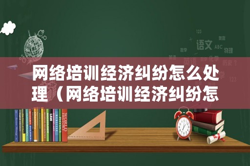 網(wǎng)絡培訓經(jīng)濟糾紛怎么處理（網(wǎng)絡培訓經(jīng)濟糾紛怎么處理最好）