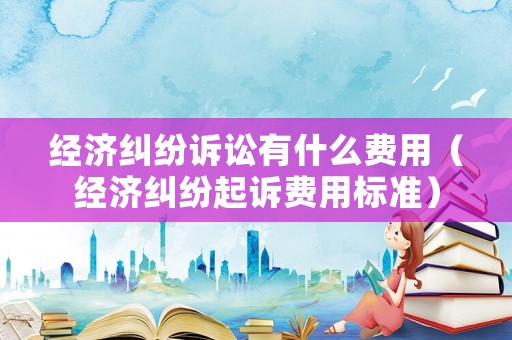 經(jīng)濟(jì)糾紛訴訟有什么費(fèi)用（經(jīng)濟(jì)糾紛起訴費(fèi)用標(biāo)準(zhǔn)）