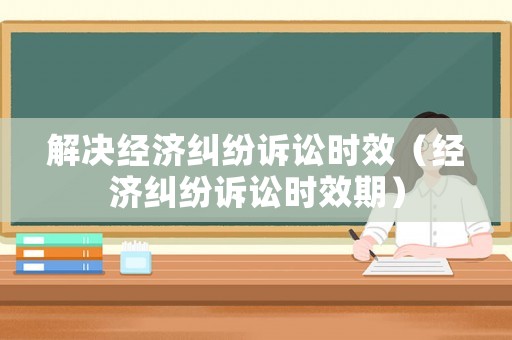 解決經(jīng)濟糾紛訴訟時效（經(jīng)濟糾紛訴訟時效期）