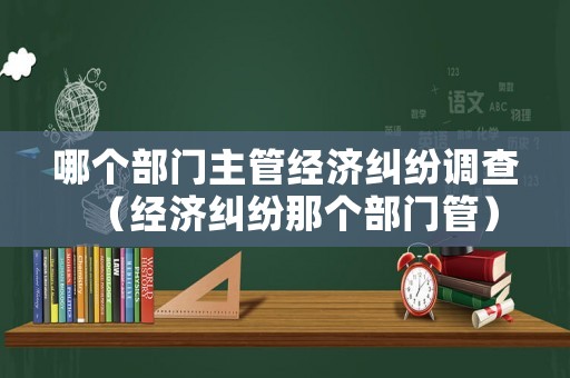 哪個(gè)部門主管經(jīng)濟(jì)糾紛調(diào)查（經(jīng)濟(jì)糾紛那個(gè)部門管）