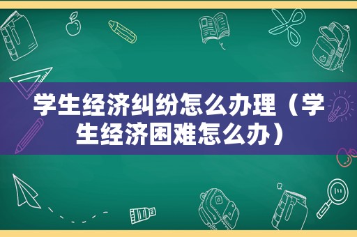 學(xué)生經(jīng)濟(jì)糾紛怎么辦理（學(xué)生經(jīng)濟(jì)困難怎么辦）