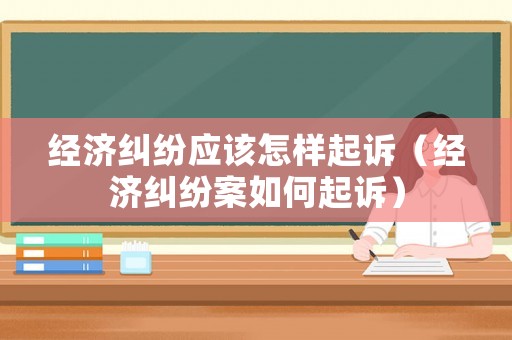 經(jīng)濟糾紛應(yīng)該怎樣起訴（經(jīng)濟糾紛案如何起訴）