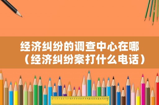 經(jīng)濟(jì)糾紛的調(diào)查中心在哪（經(jīng)濟(jì)糾紛案打什么電話）