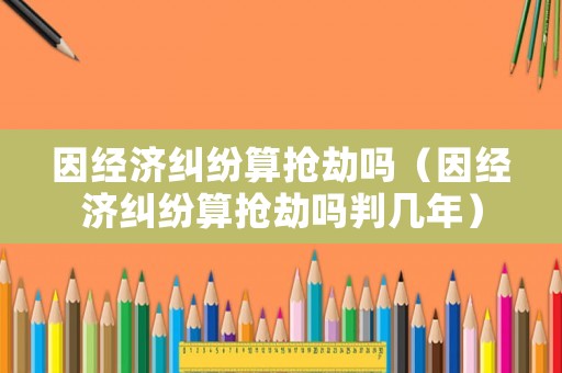 因經(jīng)濟(jì)糾紛算搶劫嗎（因經(jīng)濟(jì)糾紛算搶劫嗎判幾年）
