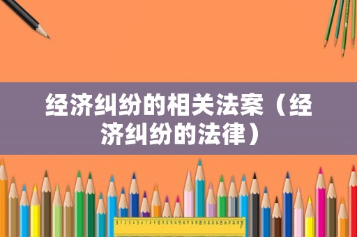 經(jīng)濟糾紛的相關(guān)法案（經(jīng)濟糾紛的法律）