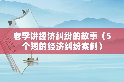 老李講經(jīng)濟糾紛的故事（5個短的經(jīng)濟糾紛案例）