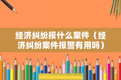 經(jīng)濟(jì)糾紛報(bào)什么案件（經(jīng)濟(jì)糾紛案件報(bào)警有用嗎）