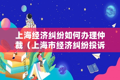 上海經(jīng)濟(jì)糾紛如何辦理仲裁（上海市經(jīng)濟(jì)糾紛投訴電話(huà)）