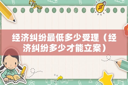 經(jīng)濟(jì)糾紛最低多少受理（經(jīng)濟(jì)糾紛多少才能立案）