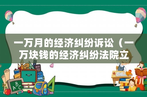 一萬(wàn)月的經(jīng)濟(jì)糾紛訴訟（一萬(wàn)塊錢(qián)的經(jīng)濟(jì)糾紛法院立案）