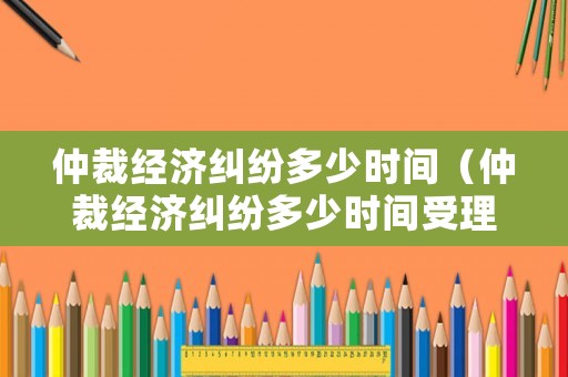 仲裁經(jīng)濟(jì)糾紛多少時間（仲裁經(jīng)濟(jì)糾紛多少時間受理）