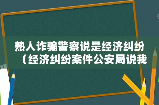 熟人詐騙警察說(shuō)是經(jīng)濟(jì)糾紛（經(jīng)濟(jì)糾紛案件公安局說(shuō)我詐騙）