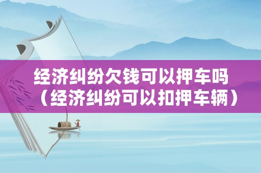 經(jīng)濟(jì)糾紛欠錢可以押車嗎（經(jīng)濟(jì)糾紛可以扣押車輛）