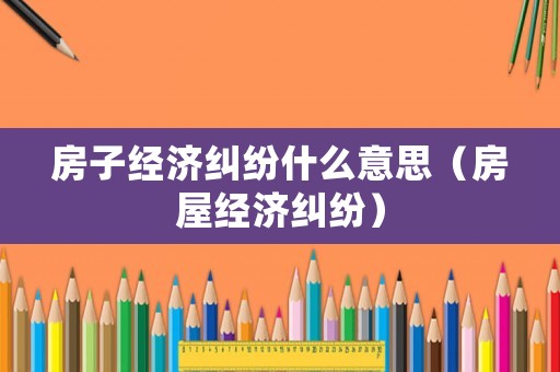 房子經(jīng)濟糾紛什么意思（房屋經(jīng)濟糾紛）