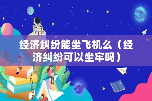 經濟糾紛能坐飛機么（經濟糾紛可以坐牢嗎）
