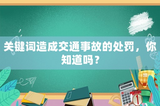 關(guān)鍵詞造成交通事故的處罰，你知道嗎？