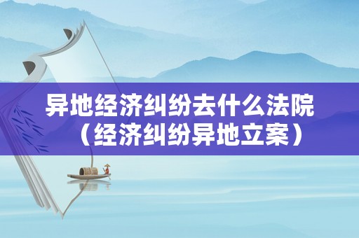 異地經(jīng)濟(jì)糾紛去什么法院（經(jīng)濟(jì)糾紛異地立案）