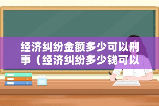 經(jīng)濟(jì)糾紛金額多少可以刑事（經(jīng)濟(jì)糾紛多少錢可以判刑）