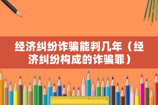 經(jīng)濟糾紛詐騙能判幾年（經(jīng)濟糾紛構成的詐騙罪）