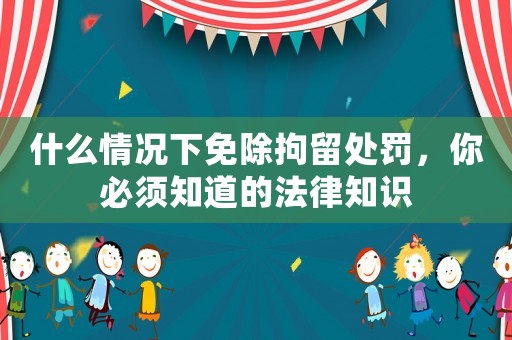 什么情況下免除拘留處罰，你必須知道的法律知識