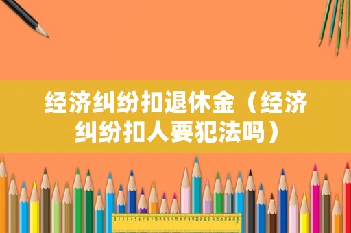 經(jīng)濟(jì)糾紛扣退休金（經(jīng)濟(jì)糾紛扣人要犯法嗎）