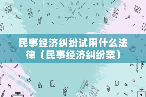 民事經(jīng)濟(jì)糾紛試用什么法律（民事經(jīng)濟(jì)糾紛案）