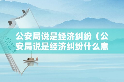 公安局說是經(jīng)濟(jì)糾紛（公安局說是經(jīng)濟(jì)糾紛什么意思）