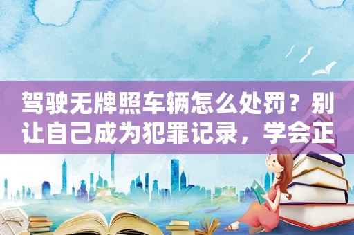 駕駛無牌照車輛怎么處罰？別讓自己成為犯罪記錄，學會正確處理