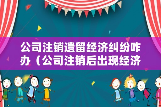 公司注銷遺留經(jīng)濟(jì)糾紛咋辦（公司注銷后出現(xiàn)經(jīng)濟(jì)糾紛怎么辦）