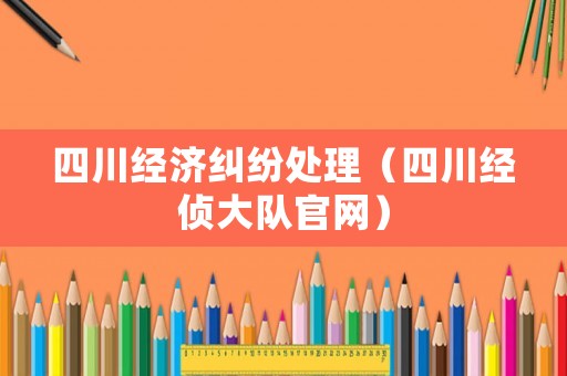 四川經(jīng)濟糾紛處理（四川經(jīng)偵大隊官網(wǎng)）