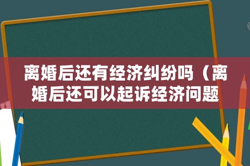 離婚后還有經(jīng)濟糾紛嗎（離婚后還可以起訴經(jīng)濟問題嗎）