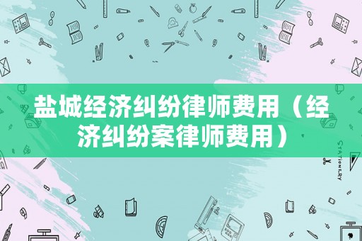 鹽城經(jīng)濟(jì)糾紛律師費(fèi)用（經(jīng)濟(jì)糾紛案律師費(fèi)用）