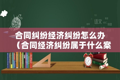 合同糾紛經(jīng)濟(jì)糾紛怎么辦（合同經(jīng)濟(jì)糾紛屬于什么案件）