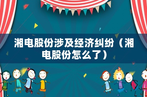 湘電股份涉及經濟糾紛（湘電股份怎么了）