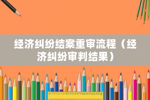 經(jīng)濟(jì)糾紛結(jié)案重審流程（經(jīng)濟(jì)糾紛審判結(jié)果）