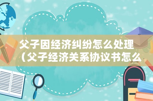 父子因經(jīng)濟(jì)糾紛怎么處理（父子經(jīng)濟(jì)關(guān)系協(xié)議書怎么寫才有效）
