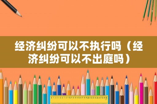 經(jīng)濟(jì)糾紛可以不執(zhí)行嗎（經(jīng)濟(jì)糾紛可以不出庭嗎）