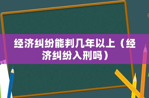 經(jīng)濟(jì)糾紛能判幾年以上（經(jīng)濟(jì)糾紛入刑嗎）