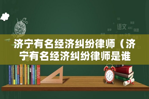濟(jì)寧有名經(jīng)濟(jì)糾紛律師（濟(jì)寧有名經(jīng)濟(jì)糾紛律師是誰(shuí)）